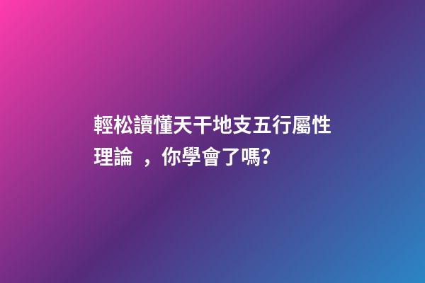 輕松讀懂天干地支五行屬性理論，你學會了嗎？